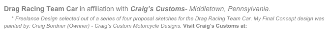 Drag Racing Team Car in affiliation with Craig’s Customs- Middletown, Pennsylvania.
    * Freelance Design selected out of a series of four proposal sketches for the Drag Racing Team Car. My Final Concept design was painted by: Craig Bordner (Ownner) - Craig’s Custom Motorcycle Designs. Visit Craig’s Customs at: www.craigscustoms.com